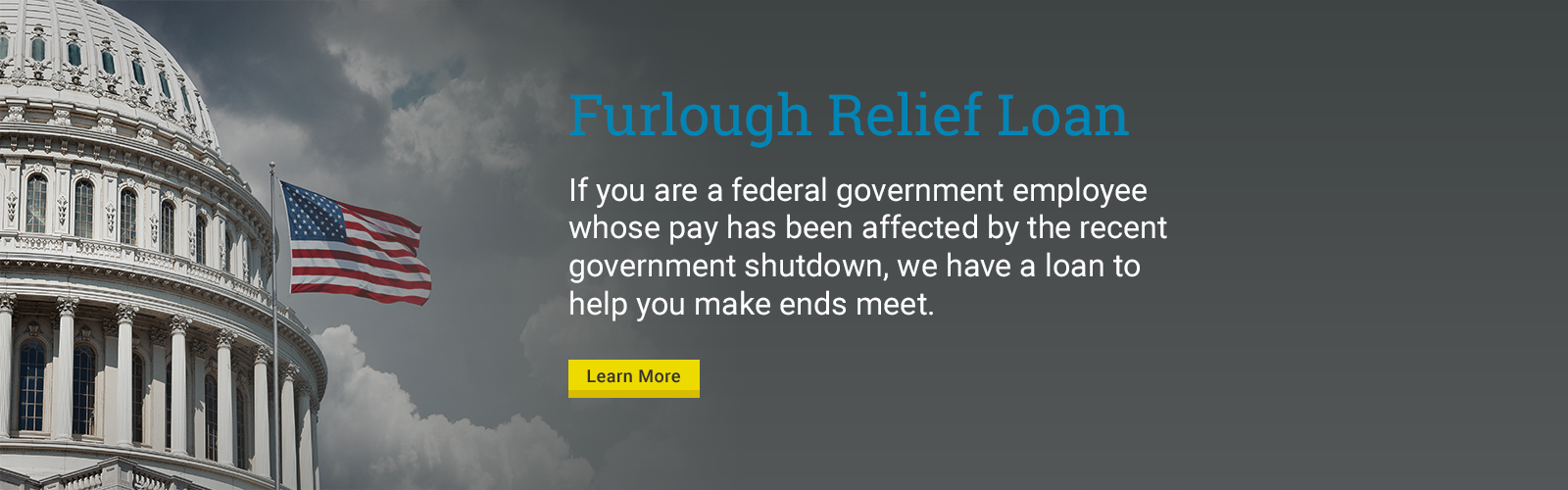 Furlough Relief Loan

If you are a federal government employee whose pay has been affected by the recent government shutdown, we have a loan to help you make ends meet.