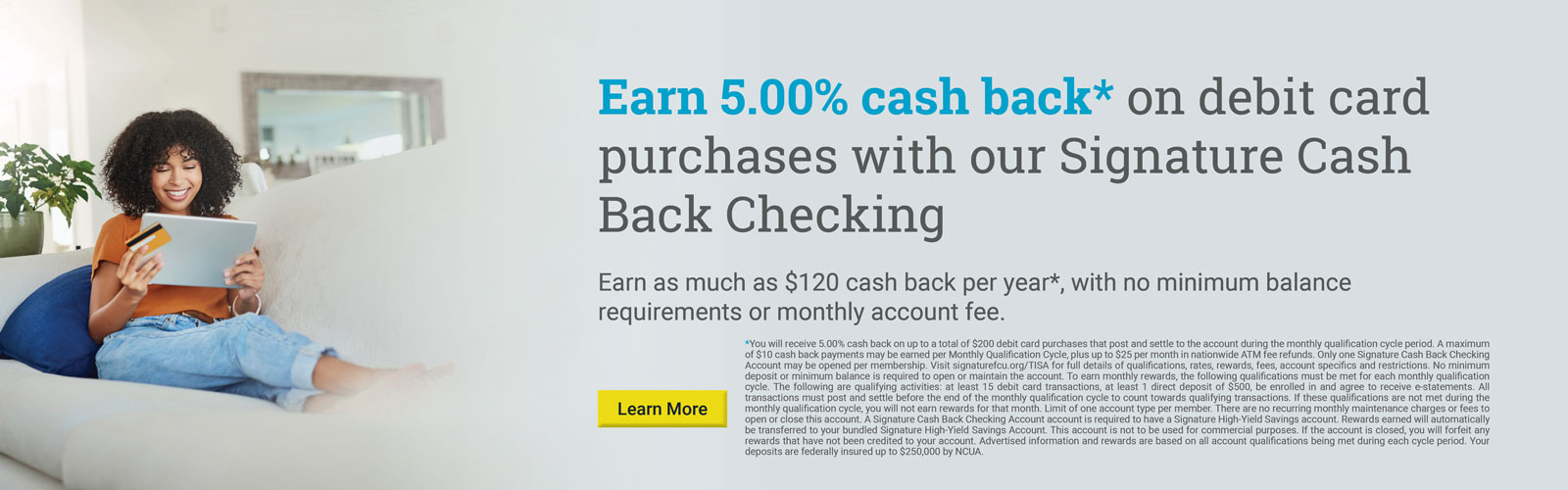 Earn 5.00% cash back* on debit card purchases with our Signature Cash Back Checking

Earn as much as $132 cash back per year*, with no minimum balance requirements or monthly account fee.