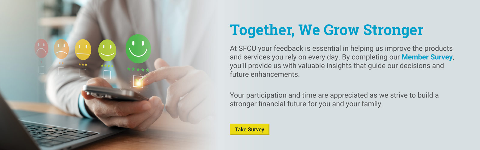 Together we grow stronger.

At SFCU your feedback is essential in helping us improve the products and services you rely on every day. By completing our Member Survey, you'll provide us with valuable insights that guide our decisions and future enhancements.