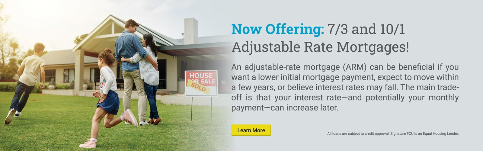 Now Offering: 7/3 and 10/1
Adjustable Rate Mortgages!

An adjustable-rate mortgage (ARM) can be beneficial if you want a lower initial mortgage payment, expect to move within a few years, or believe interest rates may fall. The main trade-off is that your interest rate—and potentially your monthly payment—can increase later.